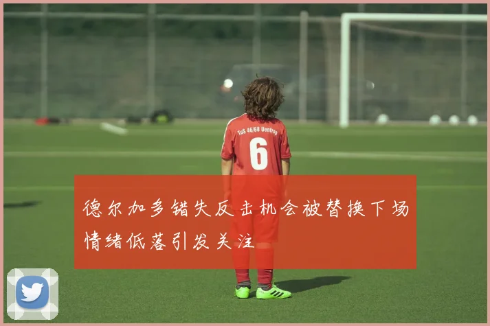 德尔加多错失反击机会被替换下场情绪低落引发关注
