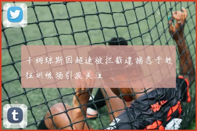 卡姆琼斯因超速被拦截逮捕急于赶往训练场引发关注