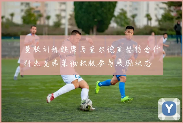 曼联训练缺席马奎尔德里赫特舍什科杰克弗莱彻积极参与展现状态
