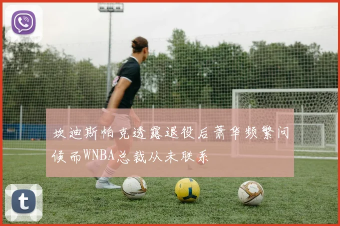 坎迪斯帕克透露退役后萧华频繁问候而WNBA总裁从未联系