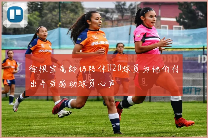 徐根宝高龄仍陪伴U20球员为他们付出辛劳感动球员心声