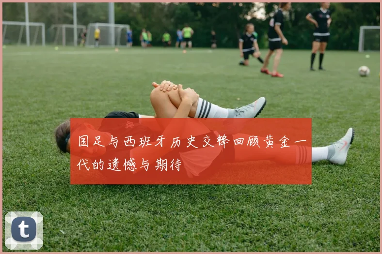 国足与西班牙历史交锋回顾黄金一代的遗憾与期待
