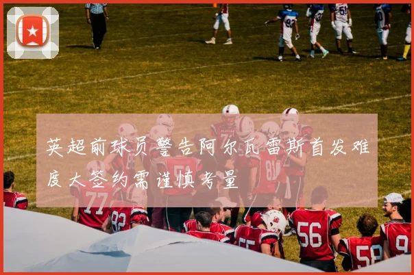 英超前球员警告阿尔瓦雷斯首发难度大签约需谨慎考量