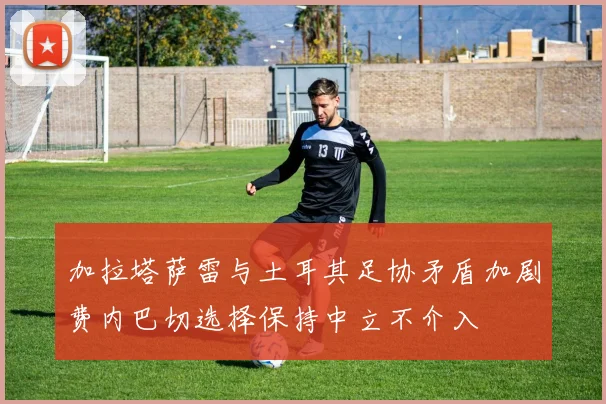 加拉塔萨雷与土耳其足协矛盾加剧费内巴切选择保持中立不介入