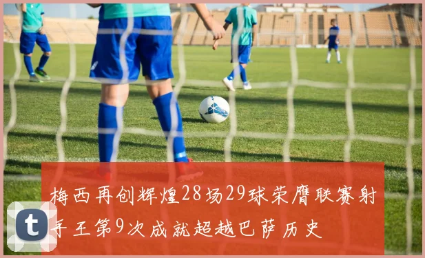 梅西再创辉煌28场29球荣膺联赛射手王第9次成就超越巴萨历史