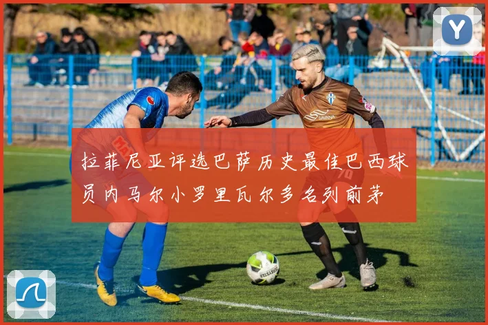拉菲尼亚评选巴萨历史最佳巴西球员内马尔小罗里瓦尔多名列前茅