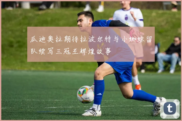 瓜迪奥拉期待拉波尔特与小蜘蛛留队续写三冠王辉煌故事