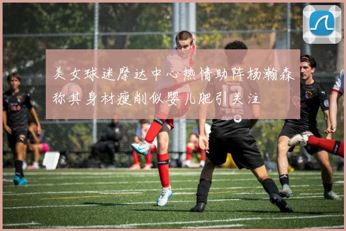 美女球迷摩达中心热情助阵杨瀚森称其身材瘦削似婴儿肥引关注