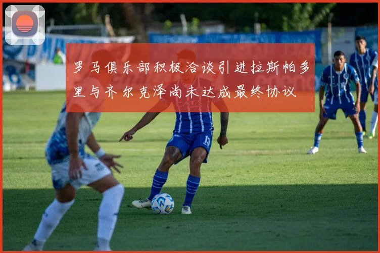 罗马俱乐部积极洽谈引进拉斯帕多里与齐尔克泽尚未达成最终协议