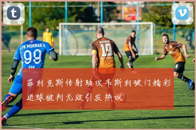 菲利克斯传射助攻韦斯利破门精彩进球被判无效引发热议