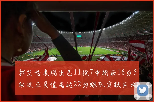 郭艾伦表现出色11投7中斩获16分5助攻正负值高达22为球队贡献巨大