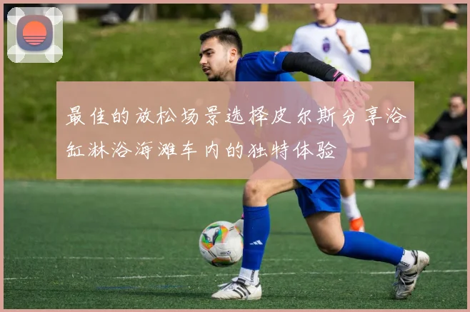 最佳的放松场景选择皮尔斯分享浴缸淋浴海滩车内的独特体验
