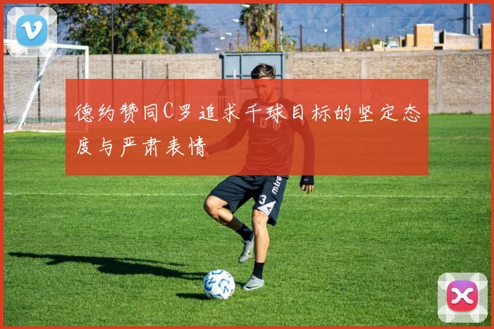 德约赞同C罗追求千球目标的坚定态度与严肃表情