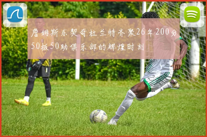 詹姆斯东契奇杜兰特齐聚26年200分50板50助俱乐部的辉煌时刻