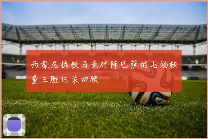 西蒙尼执教马竞对阵巴萨的七场较量三胜记录回顾
