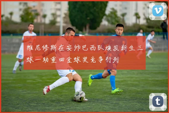 维尼修斯在安帅巴西队焕发新生三球一助重回金球奖竞争行列