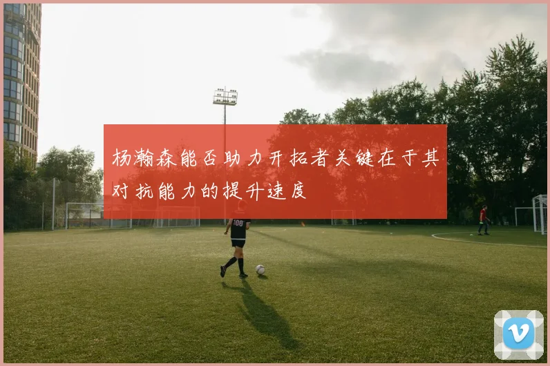 杨瀚森能否助力开拓者关键在于其对抗能力的提升速度