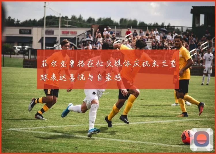 菲尔克鲁格在社交媒体庆祝米兰首球表达喜悦与自豪感