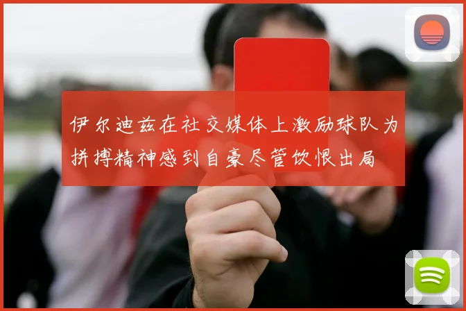 伊尔迪兹在社交媒体上激励球队为拼搏精神感到自豪尽管饮恨出局