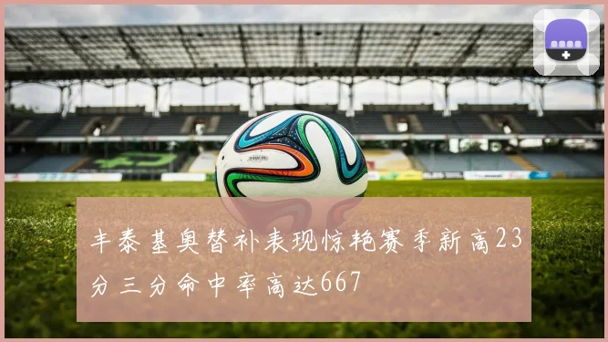 丰泰基奥替补表现惊艳赛季新高23分三分命中率高达667
