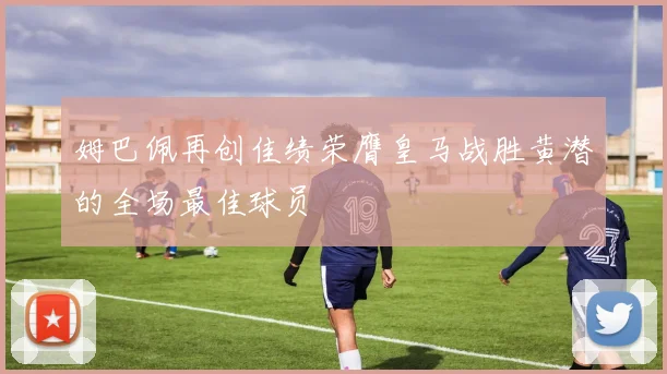 姆巴佩再创佳绩荣膺皇马战胜黄潜的全场最佳球员