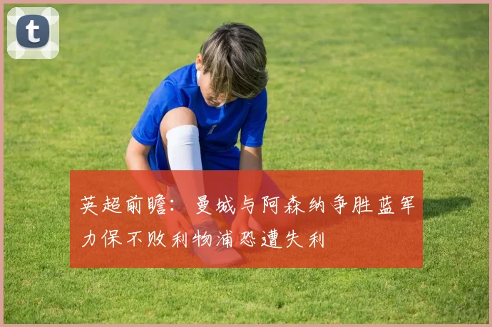 英超前瞻：曼城与阿森纳争胜蓝军力保不败利物浦恐遭失利