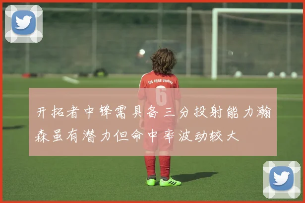 开拓者中锋需具备三分投射能力瀚森虽有潜力但命中率波动较大
