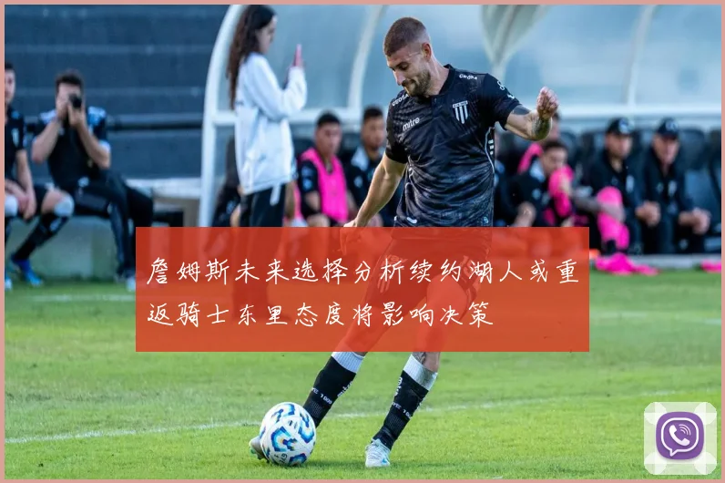 詹姆斯未来选择分析续约湖人或重返骑士东里态度将影响决策