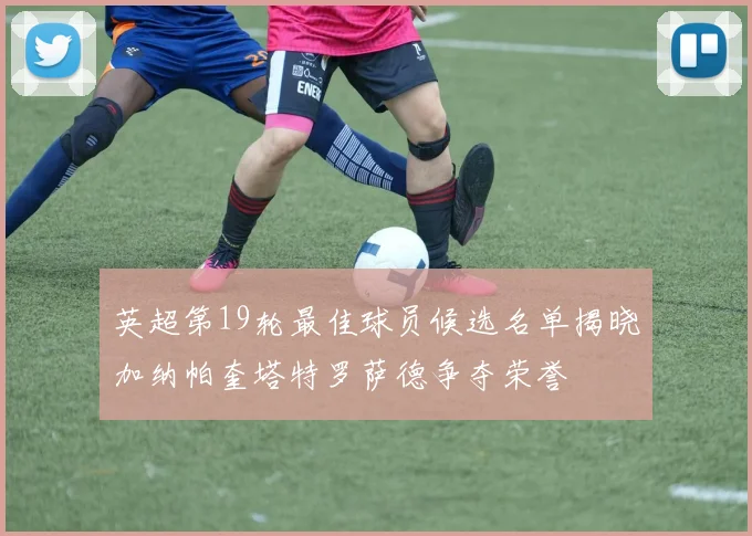 英超第19轮最佳球员候选名单揭晓加纳帕奎塔特罗萨德争夺荣誉