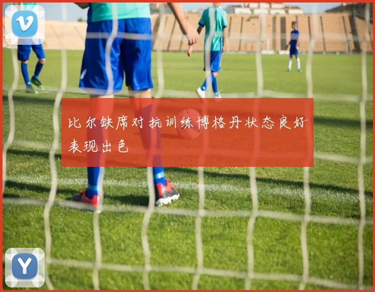 比尔缺席对抗训练博格丹状态良好表现出色