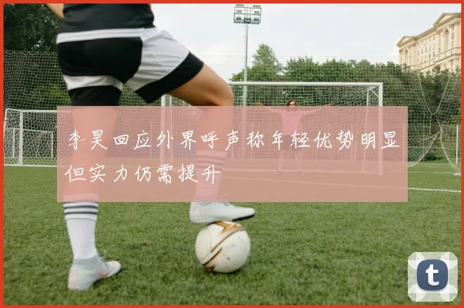 李昊回应外界呼声称年轻优势明显但实力仍需提升